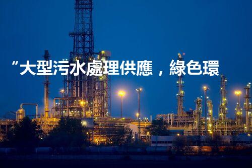 “大型污水處理供應，綠色環(huán)保先鋒，助力清潔地球行動！”